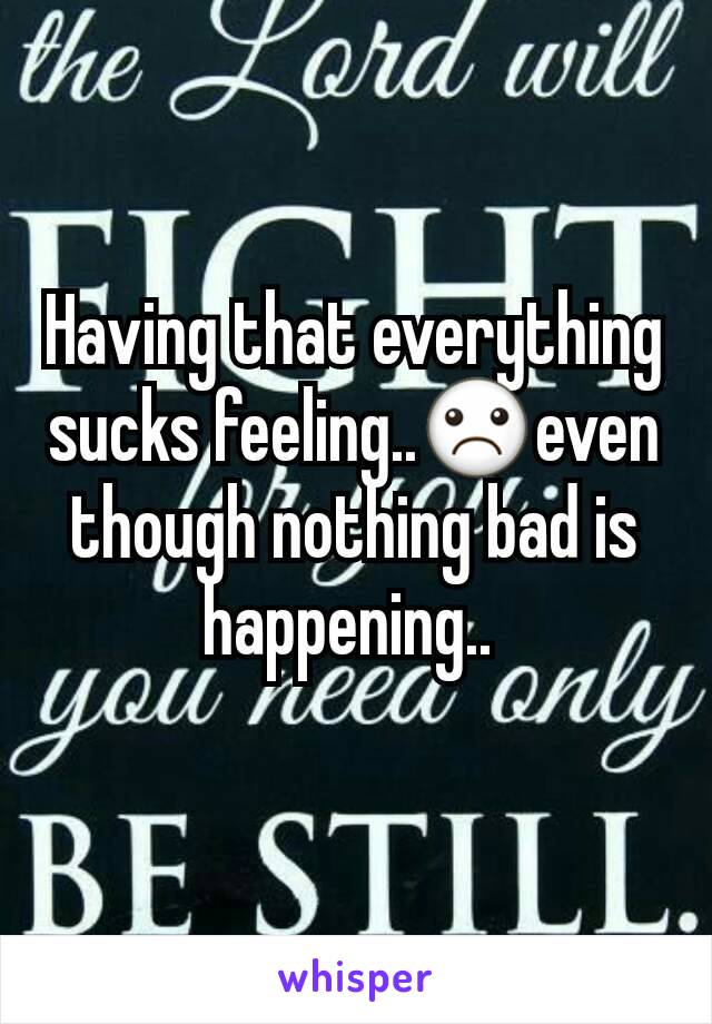 Having that everything sucks feeling..☹even though nothing bad is happening.. 