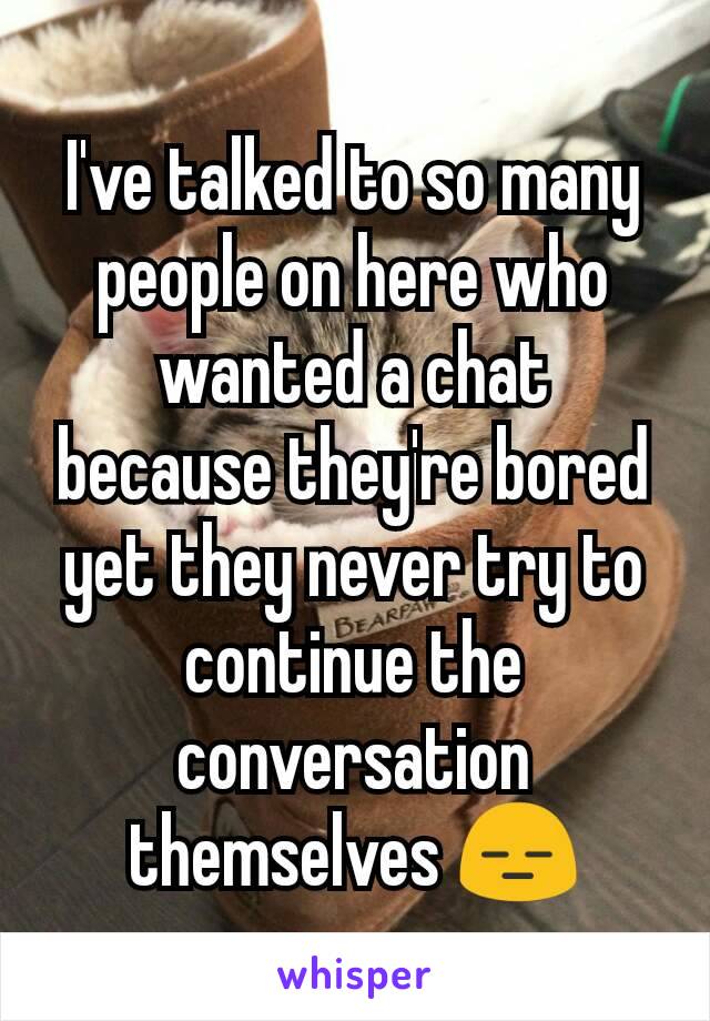 I've talked to so many people on here who wanted a chat because they're bored yet they never try to continue the conversation themselves 😑