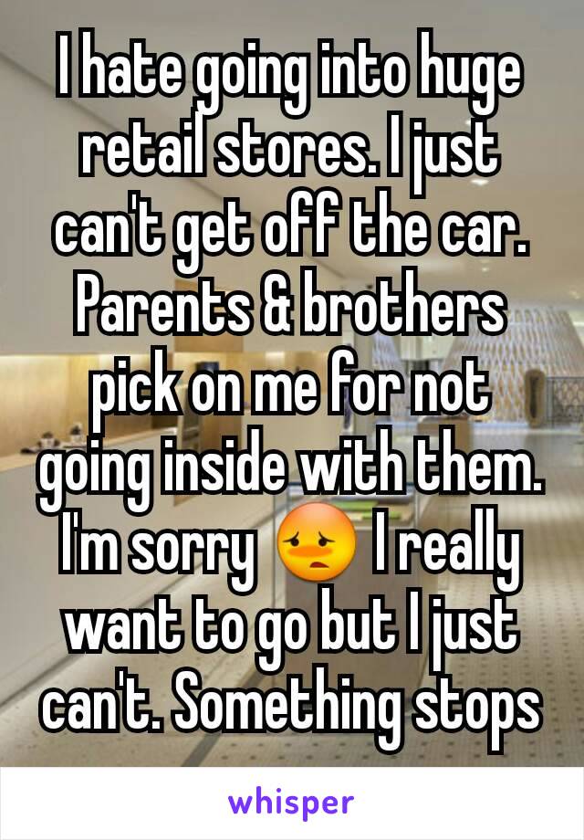 I hate going into huge retail stores. I just can't get off the car. Parents & brothers pick on me for not going inside with them. I'm sorry 😳 I really want to go but I just can't. Something stops me.