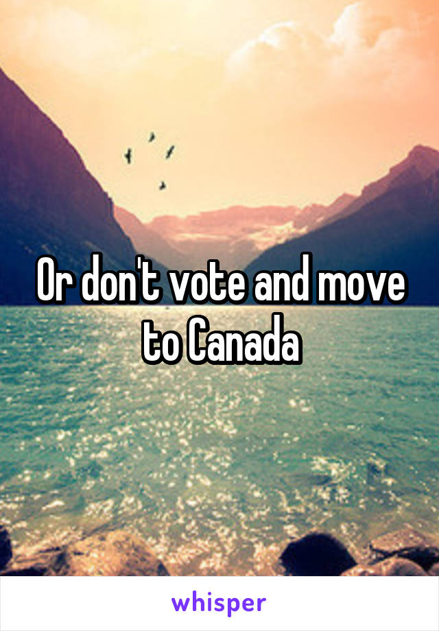 Or don't vote and move to Canada