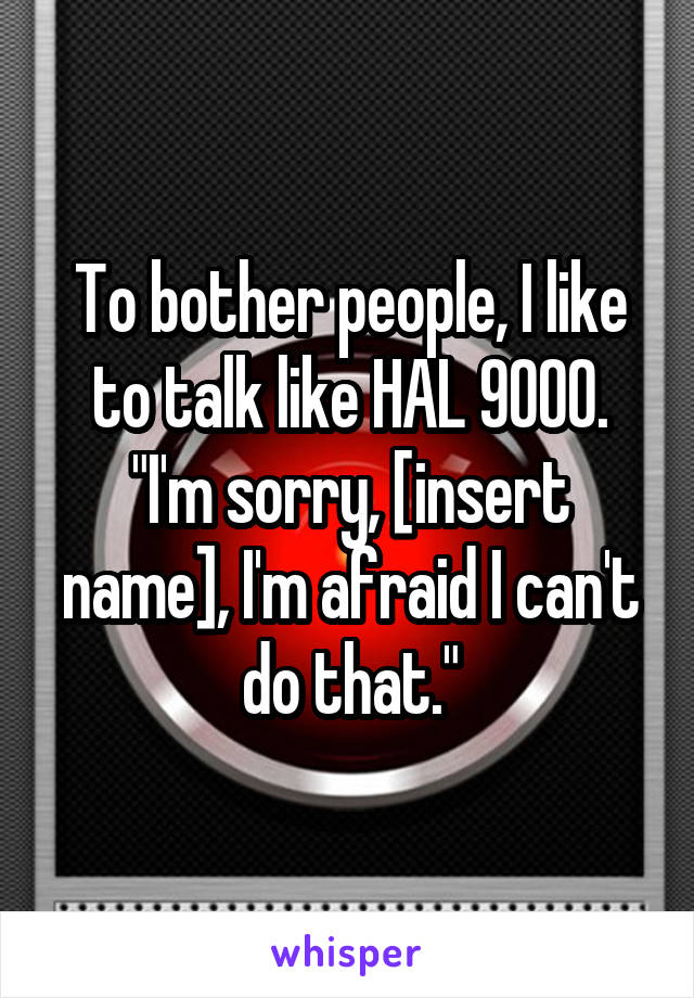 To bother people, I like to talk like HAL 9000.
"I'm sorry, [insert name], I'm afraid I can't do that."