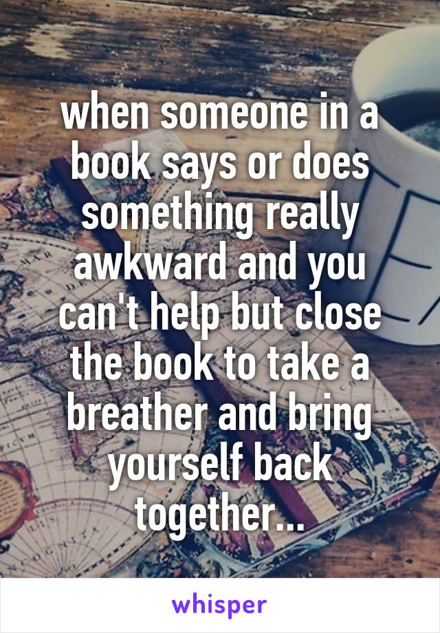 when someone in a book says or does something really awkward and you can't help but close the book to take a breather and bring yourself back together...