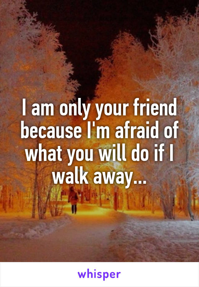 I am only your friend because I'm afraid of what you will do if I walk away...