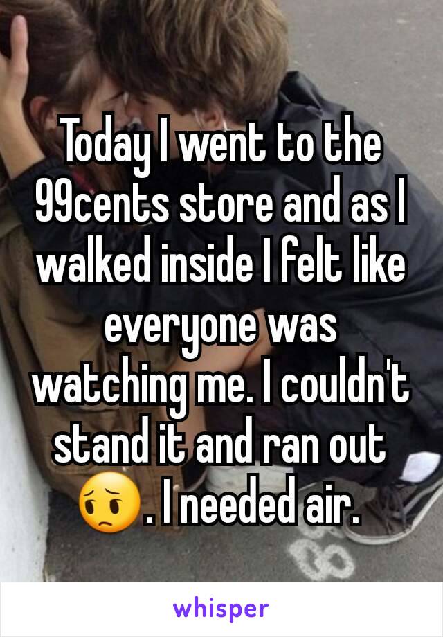 Today I went to the 99cents store and as I walked inside I felt like everyone was watching me. I couldn't stand it and ran out 😔. I needed air. 