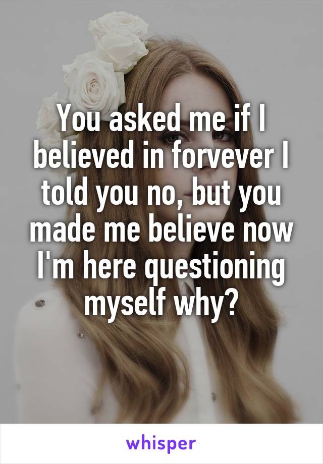 You asked me if I believed in forvever I told you no, but you made me believe now I'm here questioning myself why?
