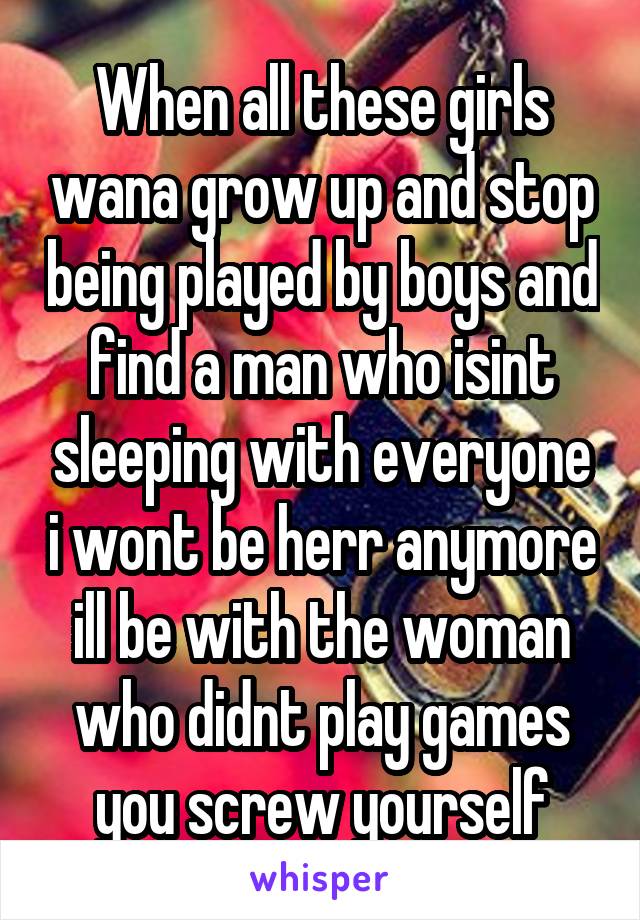 When all these girls wana grow up and stop being played by boys and find a man who isint sleeping with everyone i wont be herr anymore ill be with the woman who didnt play games you screw yourself