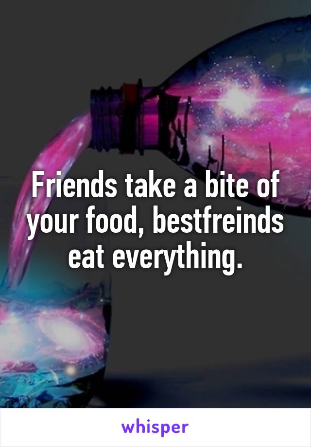 Friends take a bite of your food, bestfreinds eat everything.