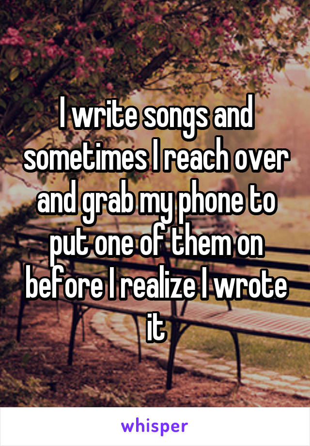 I write songs and sometimes I reach over and grab my phone to put one of them on before I realize I wrote it