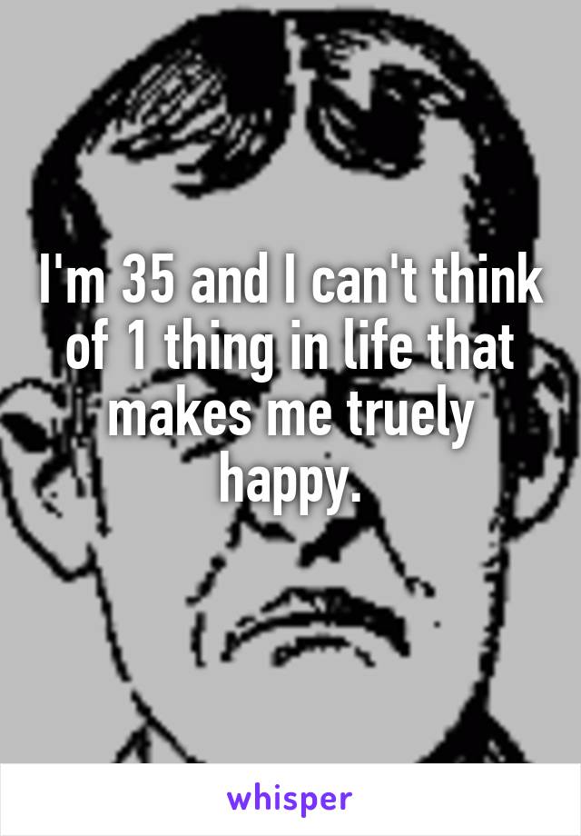 I'm 35 and I can't think of 1 thing in life that makes me truely happy.
