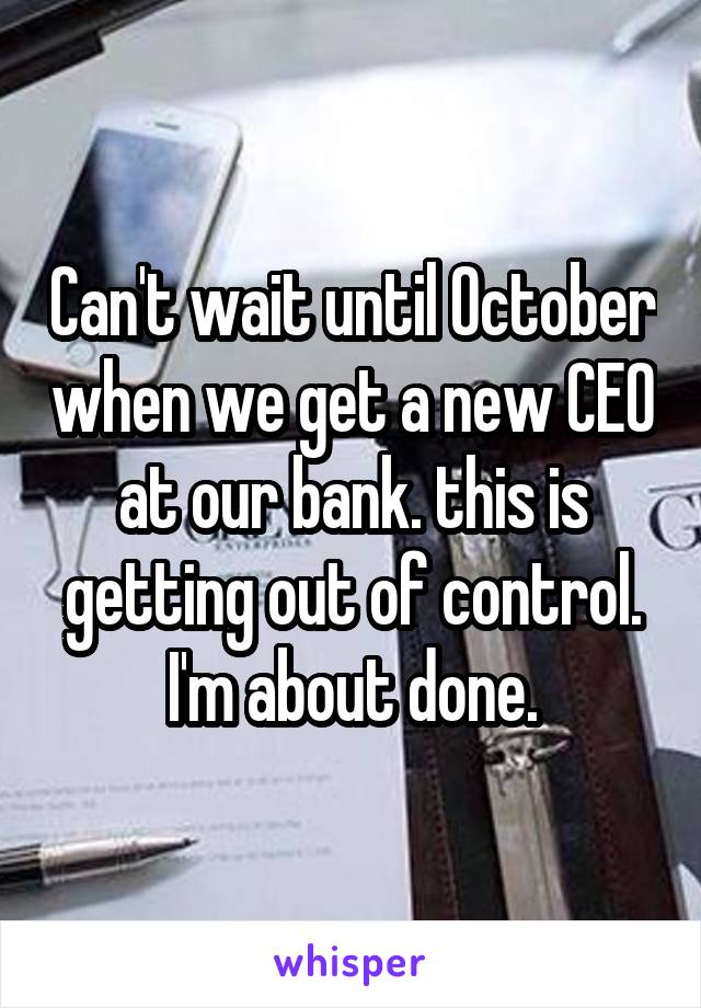 Can't wait until October when we get a new CEO at our bank. this is getting out of control. I'm about done.