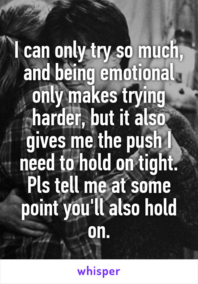 I can only try so much, and being emotional only makes trying harder, but it also gives me the push I need to hold on tight. Pls tell me at some point you'll also hold on.