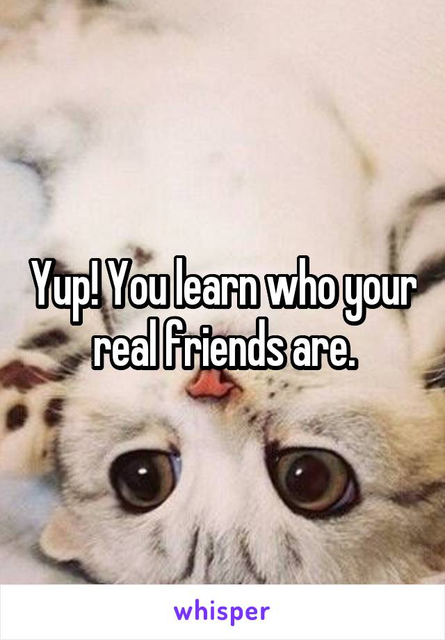 Yup! You learn who your real friends are.