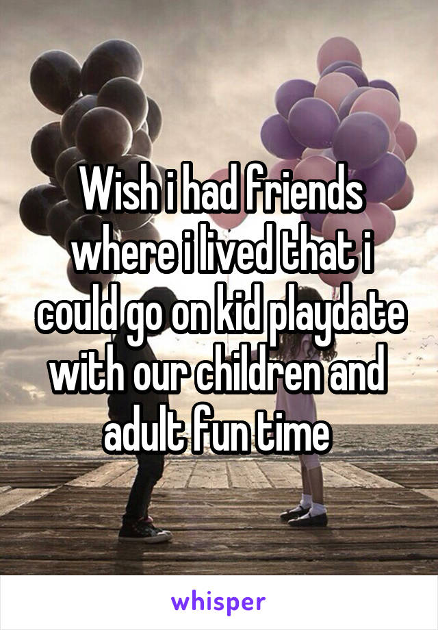 Wish i had friends where i lived that i could go on kid playdate with our children and  adult fun time 