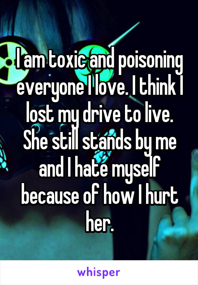 I am toxic and poisoning everyone I love. I think I lost my drive to live. She still stands by me and I hate myself because of how I hurt her.