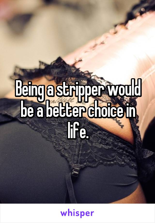 Being a stripper would be a better choice in life.