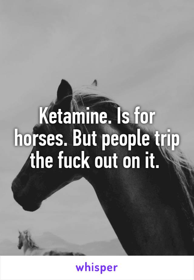 Ketamine. Is for horses. But people trip the fuck out on it. 