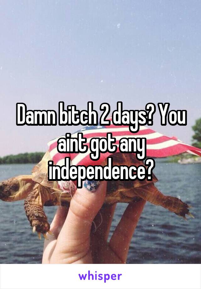 Damn bitch 2 days? You aint got any independence?