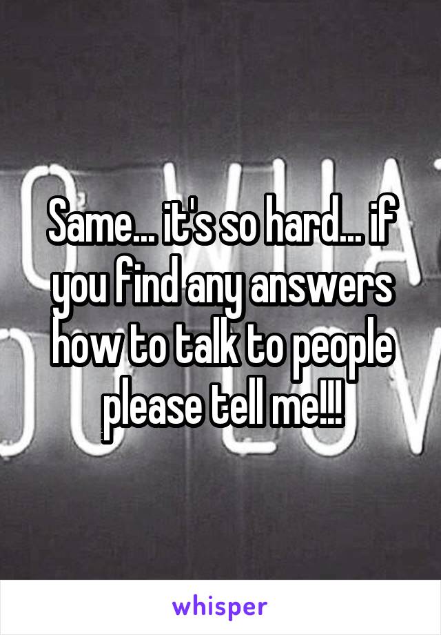 Same... it's so hard... if you find any answers how to talk to people please tell me!!!