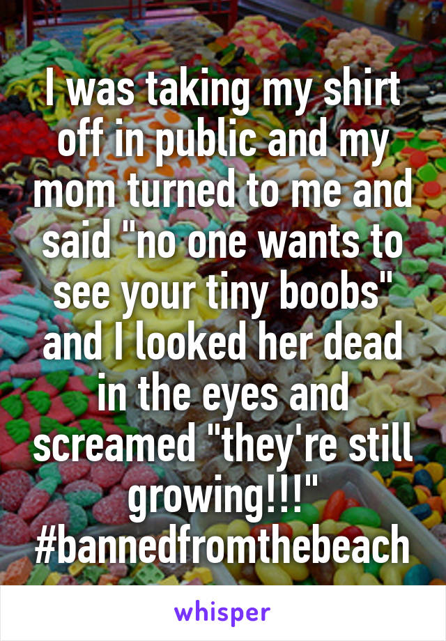 I was taking my shirt off in public and my mom turned to me and said "no one wants to see your tiny boobs" and I looked her dead in the eyes and screamed "they're still growing!!!" #bannedfromthebeach