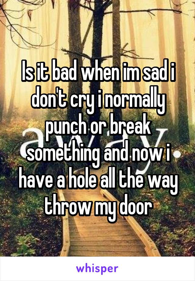 Is it bad when im sad i don't cry i normally punch or break something and now i have a hole all the way throw my door