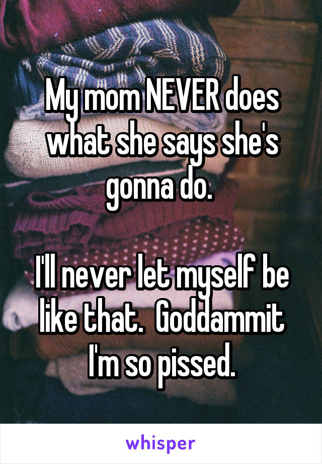 My mom NEVER does what she says she's gonna do. 

I'll never let myself be like that.  Goddammit I'm so pissed.