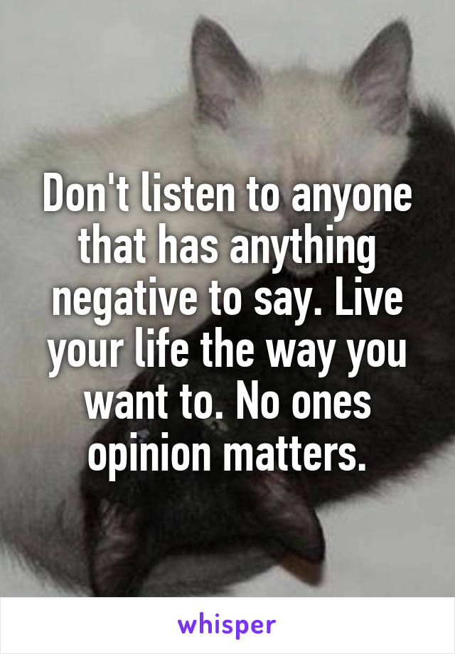 Don't listen to anyone that has anything negative to say. Live your life the way you want to. No ones opinion matters.