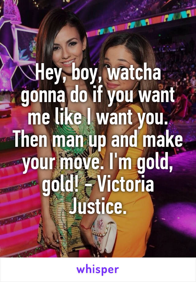 Hey, boy, watcha gonna do if you want me like I want you. Then man up and make your move. I'm gold, gold! - Victoria Justice.