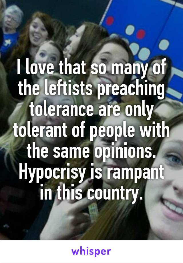 I love that so many of the leftists preaching tolerance are only tolerant of people with the same opinions. Hypocrisy is rampant in this country.