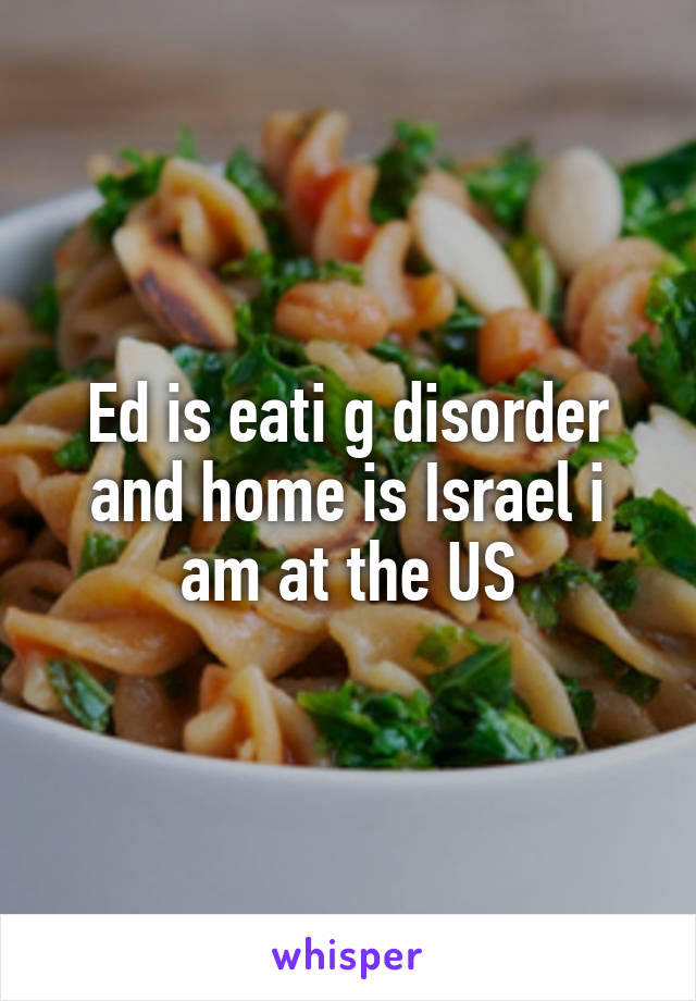 Ed is eati g disorder and home is Israel i am at the US