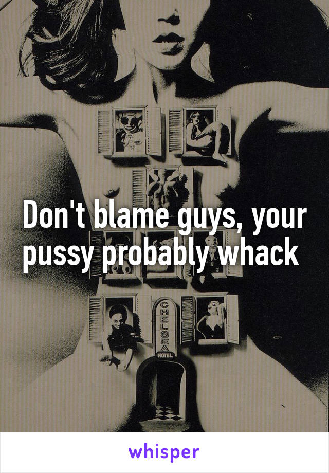 Don't blame guys, your pussy probably whack 