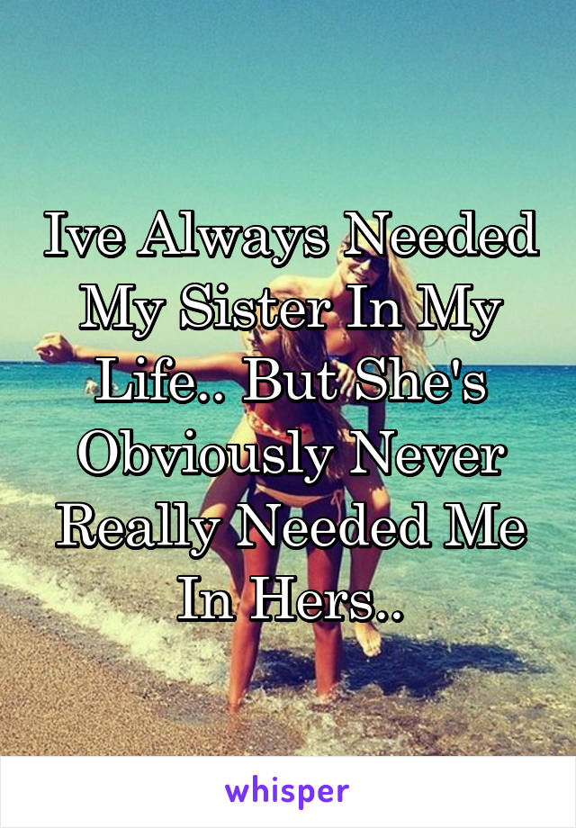 Ive Always Needed My Sister In My Life.. But She's Obviously Never Really Needed Me In Hers..