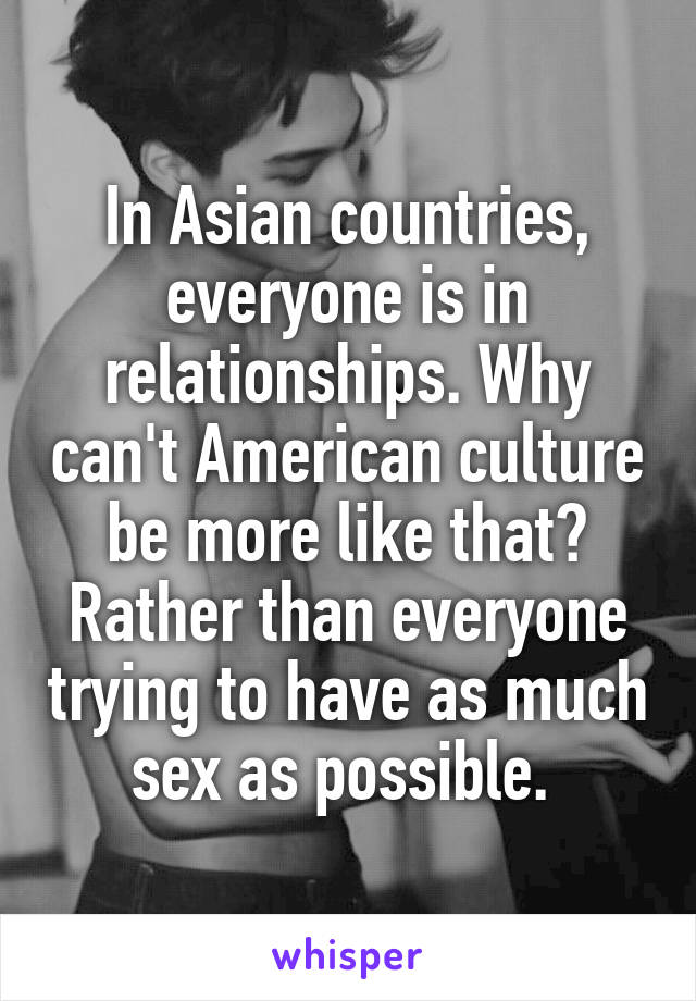 In Asian countries, everyone is in relationships. Why can't American culture be more like that? Rather than everyone trying to have as much sex as possible. 