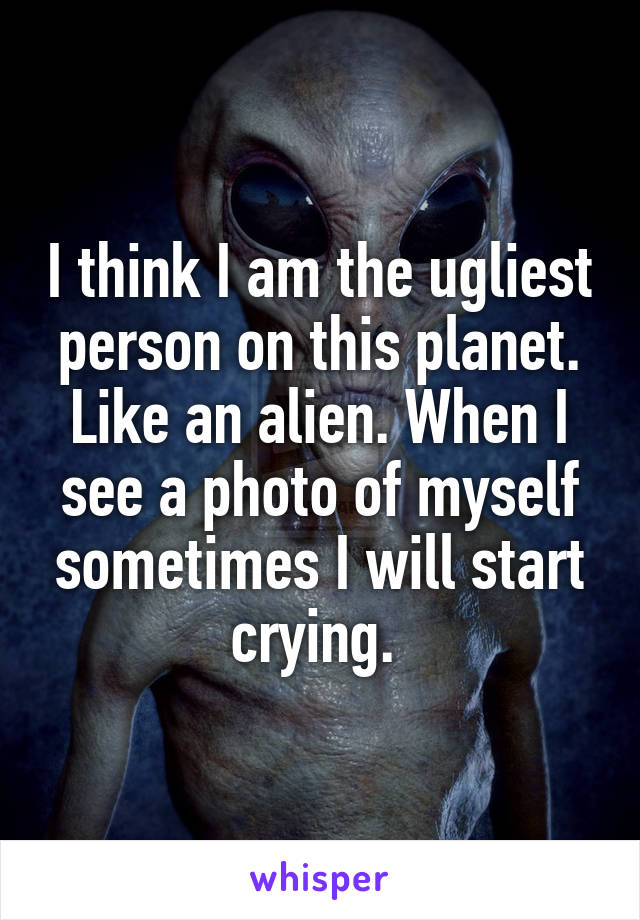 I think I am the ugliest person on this planet. Like an alien. When I see a photo of myself sometimes I will start crying. 