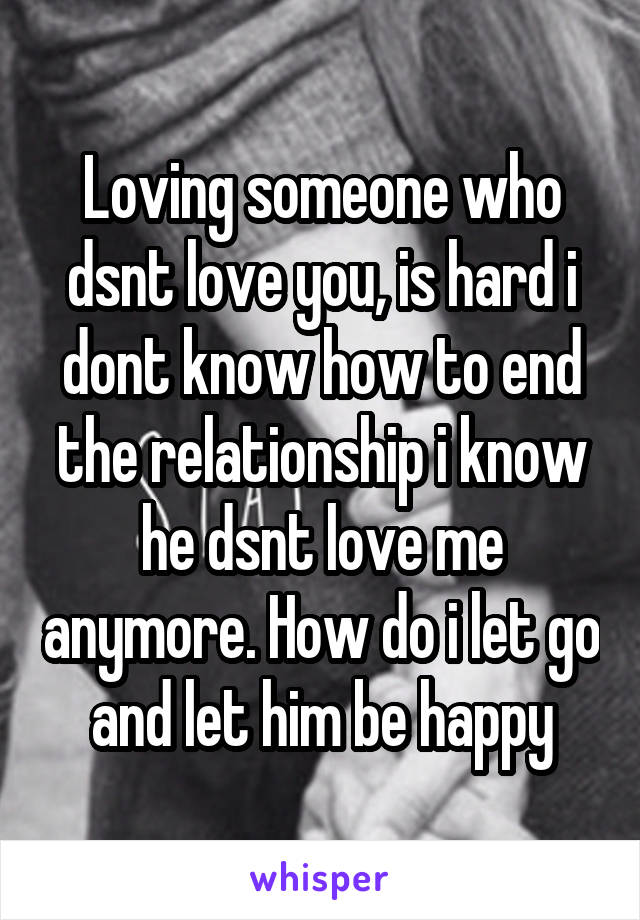 Loving someone who dsnt love you, is hard i dont know how to end the relationship i know he dsnt love me anymore. How do i let go and let him be happy