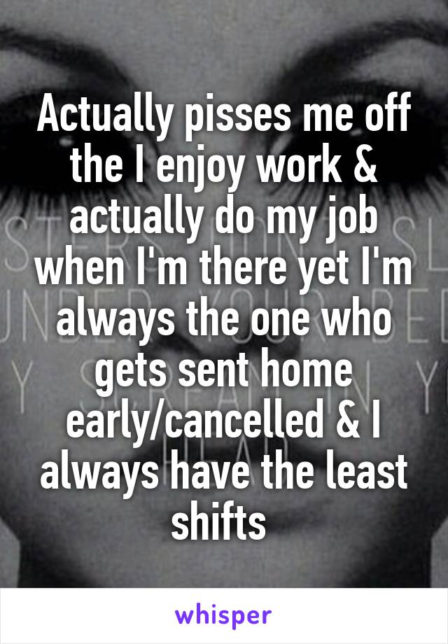 Actually pisses me off the I enjoy work & actually do my job when I'm there yet I'm always the one who gets sent home early/cancelled & I always have the least shifts 