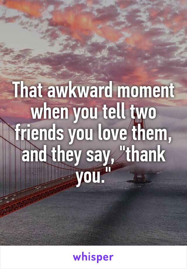 That awkward moment when you tell two friends you love them, and they say, "thank you."