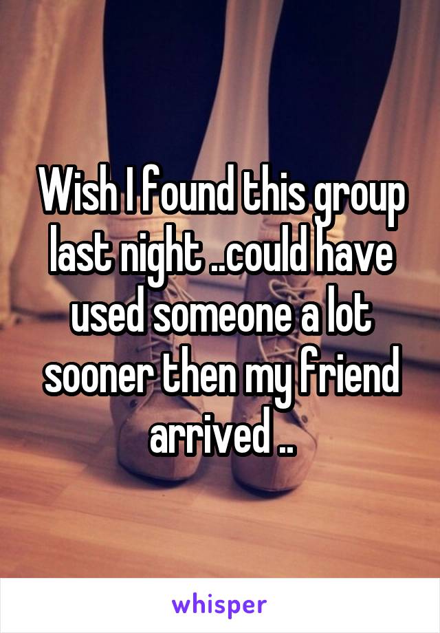 Wish I found this group last night ..could have used someone a lot sooner then my friend arrived ..