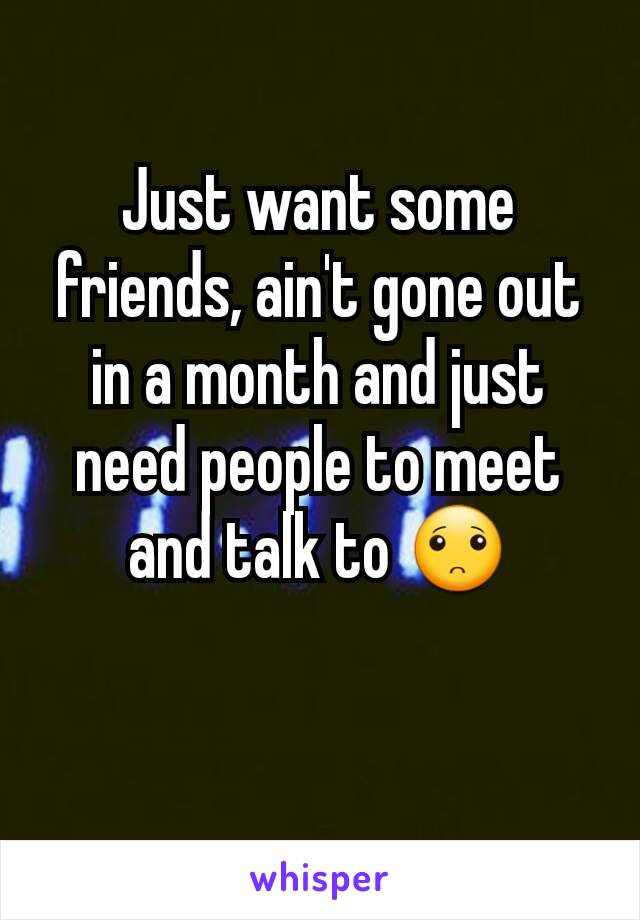 Just want some friends, ain't gone out in a month and just need people to meet and talk to 🙁