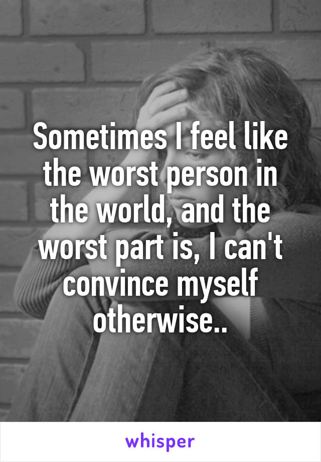 Sometimes I feel like the worst person in the world, and the worst part is, I can't convince myself otherwise..