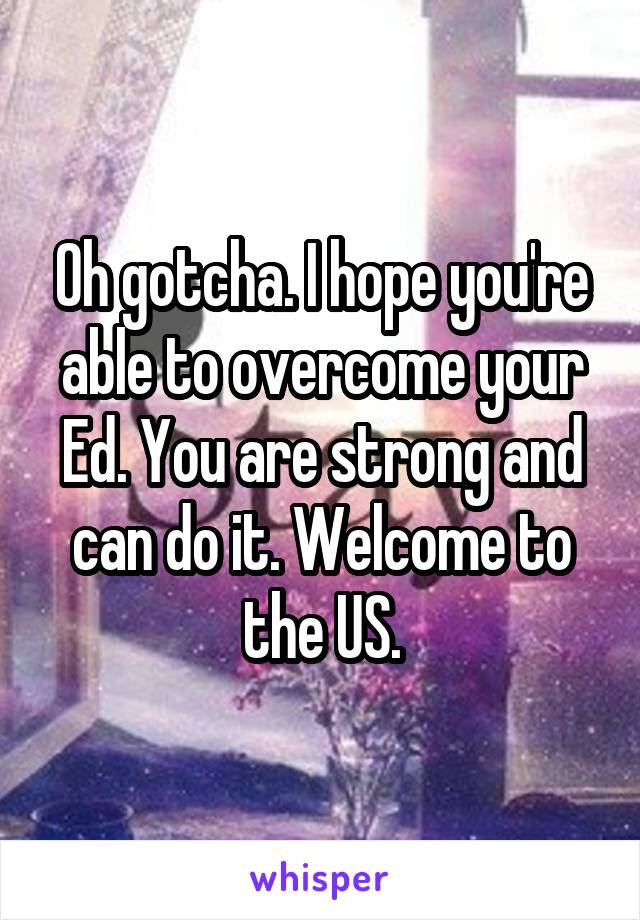 Oh gotcha. I hope you're able to overcome your Ed. You are strong and can do it. Welcome to the US.