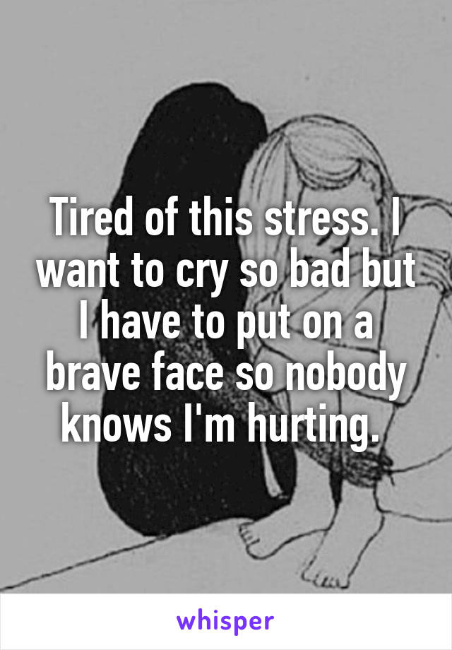 Tired of this stress. I want to cry so bad but I have to put on a brave face so nobody knows I'm hurting. 