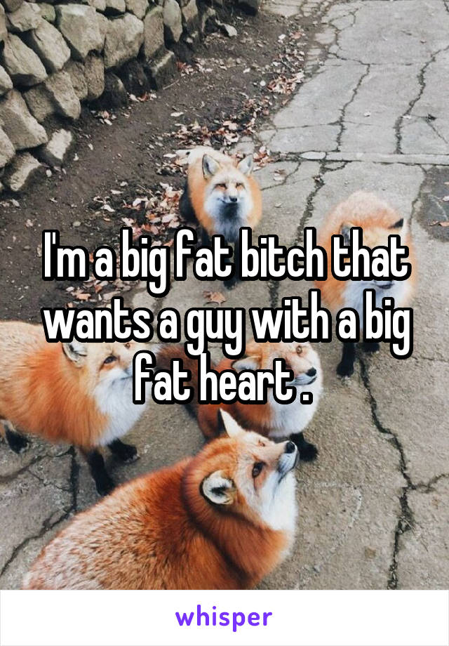 I'm a big fat bitch that wants a guy with a big fat heart . 