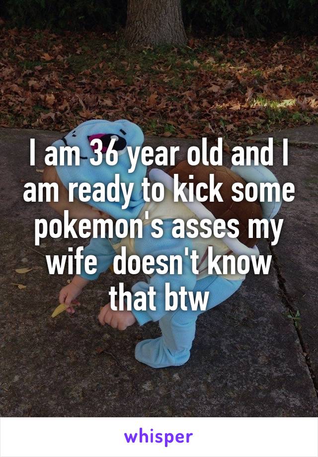 I am 36 year old and I am ready to kick some pokemon's asses my wife  doesn't know that btw