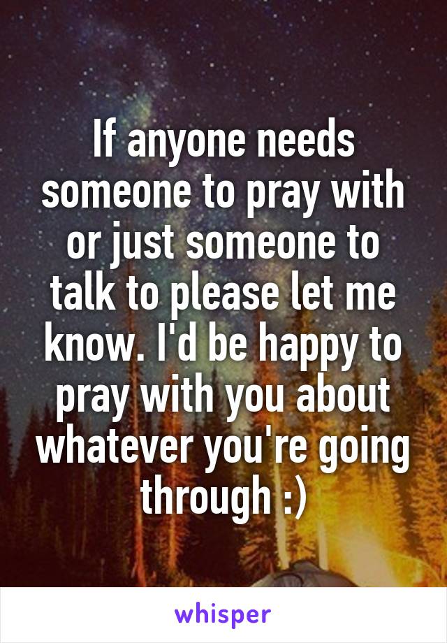 If anyone needs someone to pray with or just someone to talk to please let me know. I'd be happy to pray with you about whatever you're going through :)