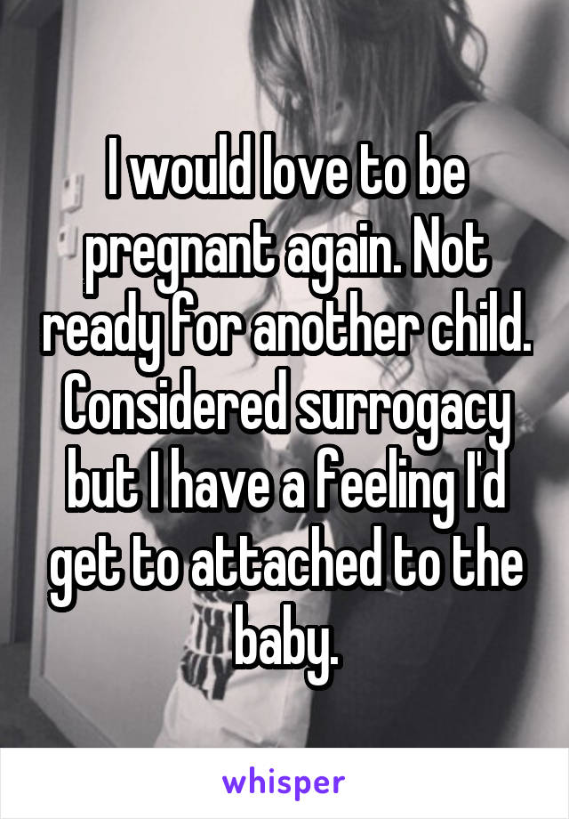 I would love to be pregnant again. Not ready for another child. Considered surrogacy but I have a feeling I'd get to attached to the baby.