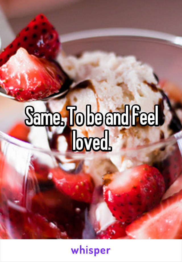 Same. To be and feel loved.