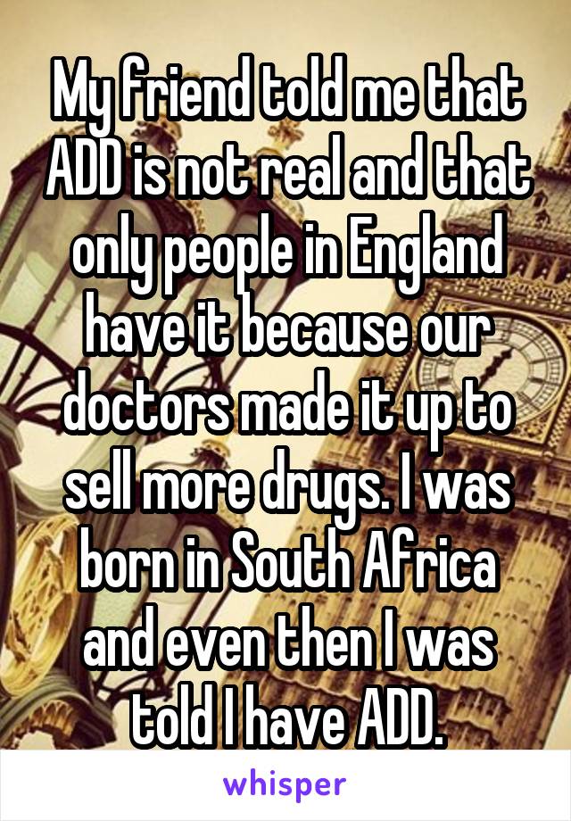 My friend told me that ADD is not real and that only people in England have it because our doctors made it up to sell more drugs. I was born in South Africa and even then I was told I have ADD.