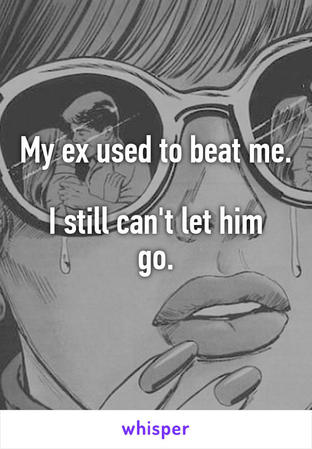 My ex used to beat me. 
I still can't let him go.
