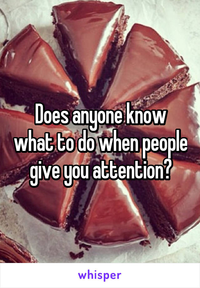 Does anyone know what to do when people give you attention?