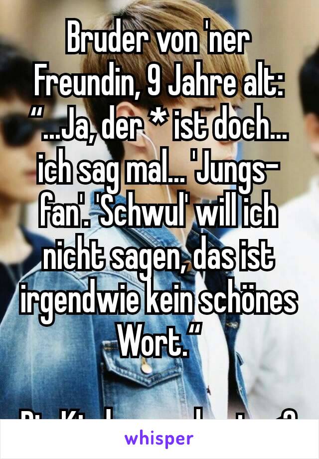 Bruder von 'ner Freundin, 9 Jahre alt: “...Ja, der * ist doch... ich sag mal... 'Jungs-fan'. 'Schwul' will ich nicht sagen, das ist irgendwie kein schönes Wort.“

Die Kinder von heute<3